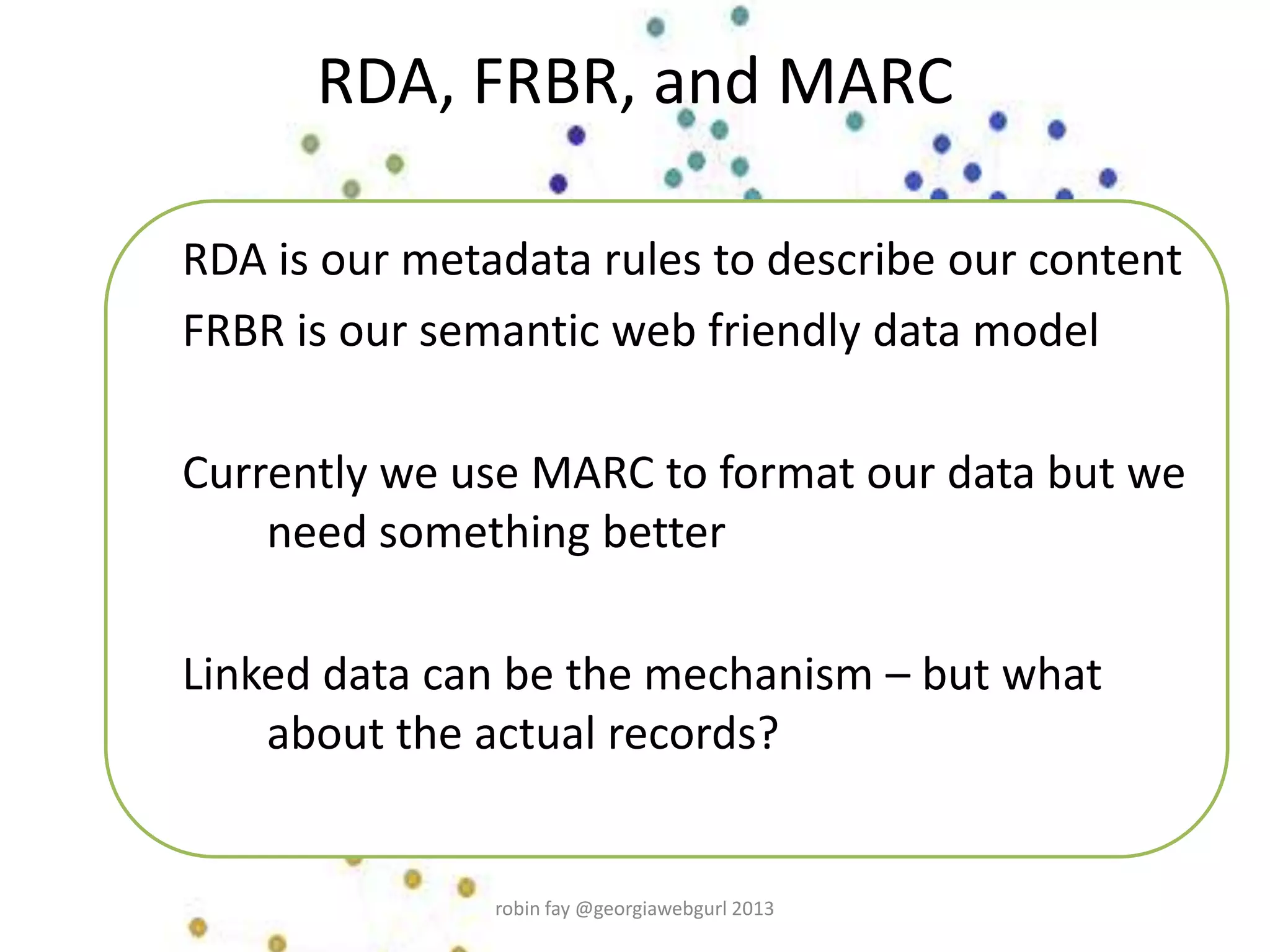 RDA, FRBR, and MARC
RDA is our metadata rules to describe our content
FRBR is our semantic web friendly data model
Currently we use MARC to format our data but we
need something better
Linked data can be the mechanism – but what
about the actual records?
robin fay @georgiawebgurl 2013
 