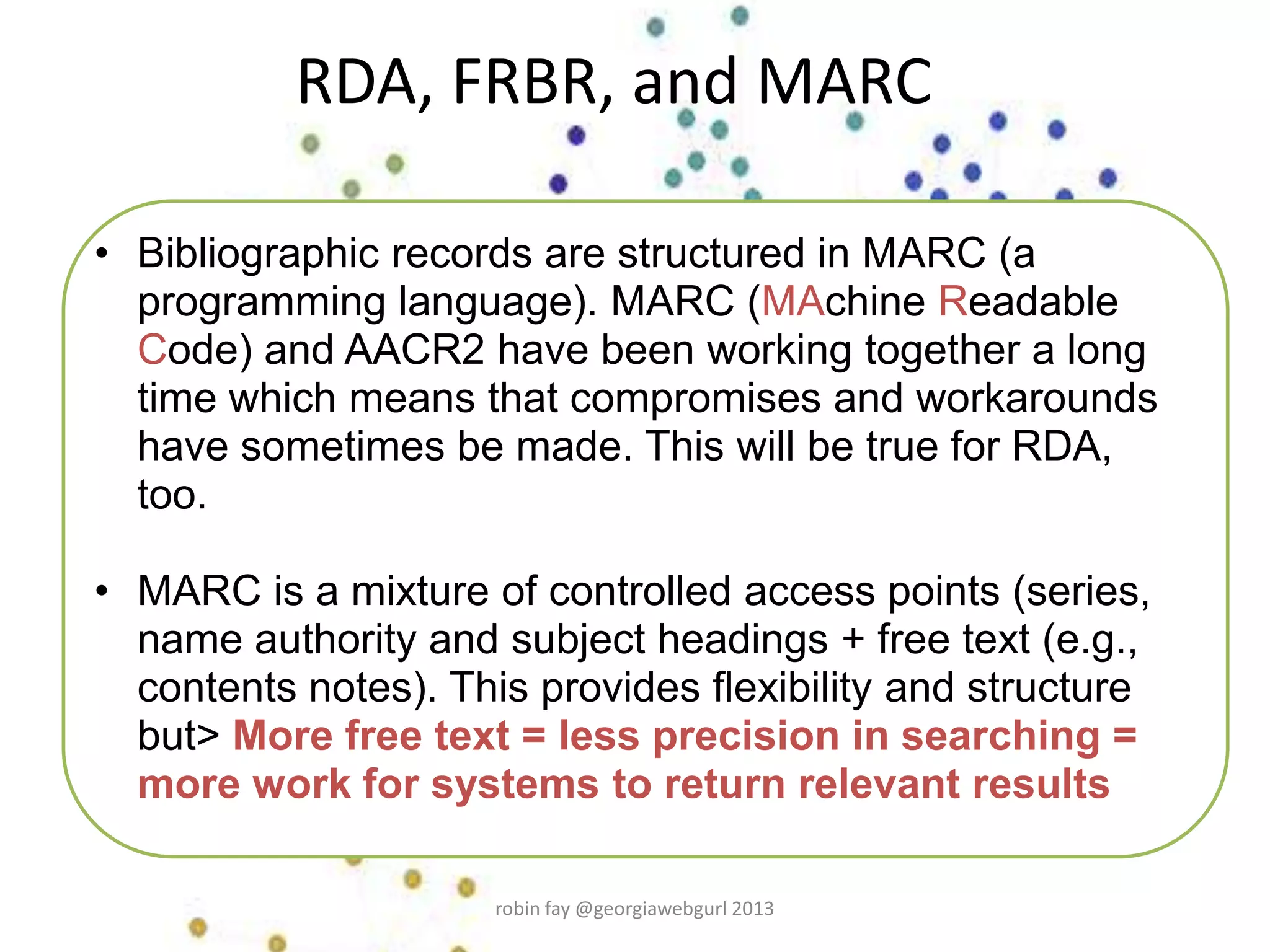 RDA, FRBR, and MARC
• Bibliographic records are structured in MARC (a
programming language). MARC (MAchine Readable
Code) and AACR2 have been working together a long
time which means that compromises and workarounds
have sometimes be made. This will be true for RDA,
too.
• MARC is a mixture of controlled access points (series,
name authority and subject headings + free text (e.g.,
contents notes). This provides flexibility and structure
but> More free text = less precision in searching =
more work for systems to return relevant results
robin fay @georgiawebgurl 2013
 