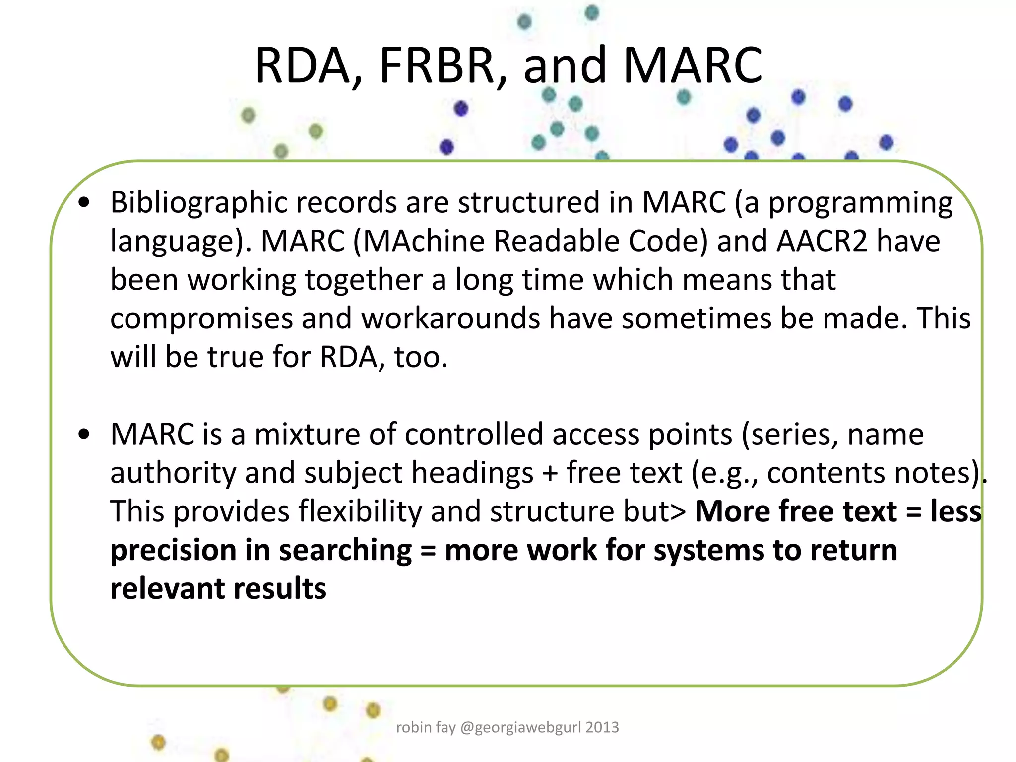 RDA, FRBR, and MARC
• Bibliographic records are structured in MARC (a programming
language). MARC (MAchine Readable Code) and AACR2 have
been working together a long time which means that
compromises and workarounds have sometimes be made. This
will be true for RDA, too.
• MARC is a mixture of controlled access points (series, name
authority and subject headings + free text (e.g., contents notes).
This provides flexibility and structure but> More free text = less
precision in searching = more work for systems to return
relevant results
robin fay @georgiawebgurl 2013
 