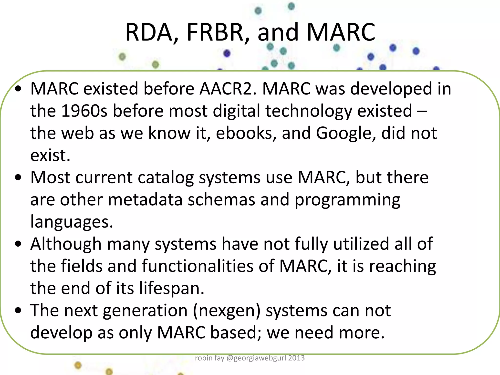 • MARC existed before AACR2. MARC was developed in
the 1960s before most digital technology existed –
the web as we know it, ebooks, and Google, did not
exist.
• Most current catalog systems use MARC, but there
are other metadata schemas and programming
languages.
• Although many systems have not fully utilized all of
the fields and functionalities of MARC, it is reaching
the end of its lifespan.
• The next generation (nexgen) systems can not
develop as only MARC based; we need more.
RDA, FRBR, and MARC
robin fay @georgiawebgurl 2013
 