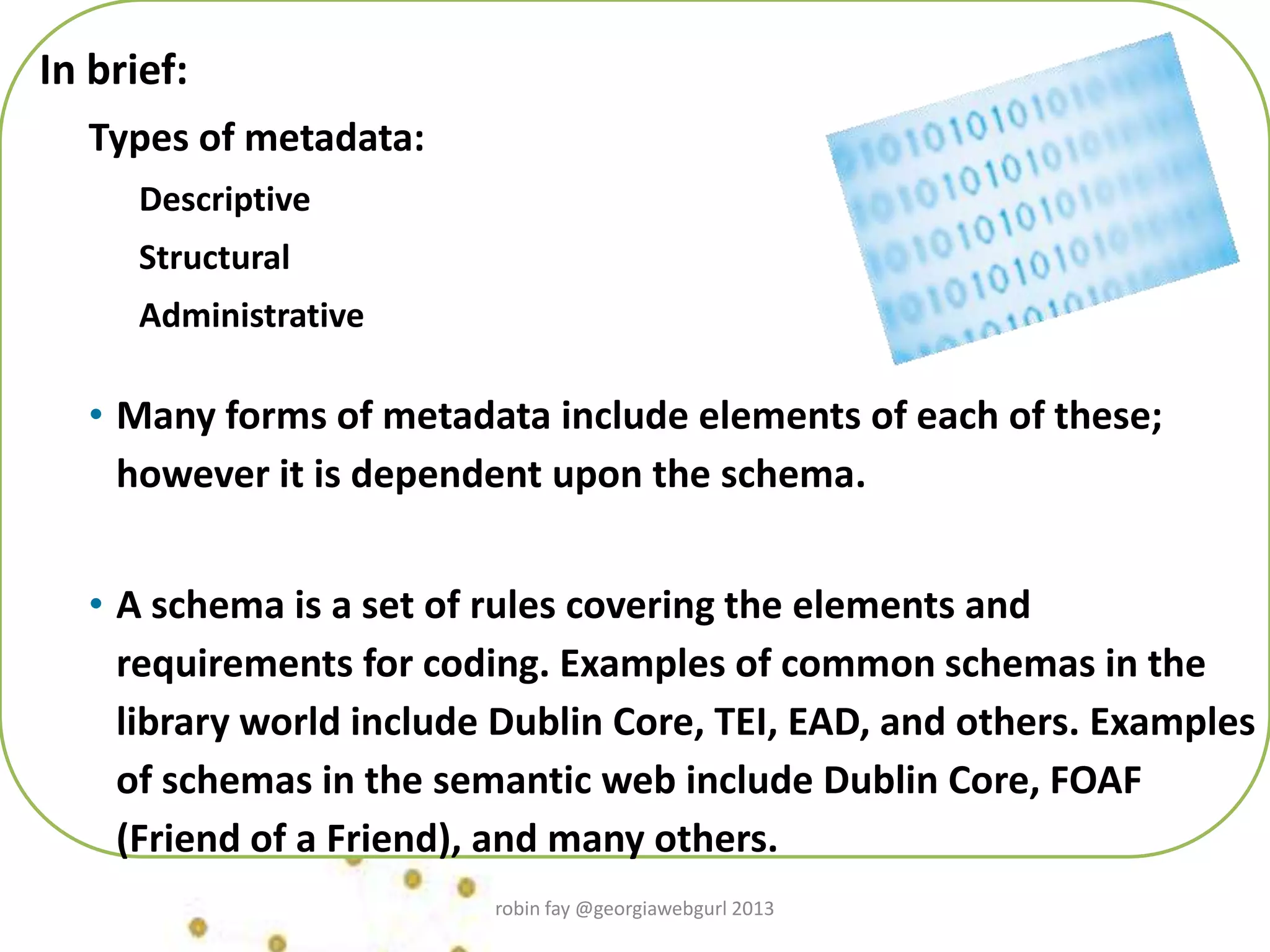 In brief:
Types of metadata:
Descriptive
Structural
Administrative
• Many forms of metadata include elements of each of these;
however it is dependent upon the schema.
• A schema is a set of rules covering the elements and
requirements for coding. Examples of common schemas in the
library world include Dublin Core, TEI, EAD, and others. Examples
of schemas in the semantic web include Dublin Core, FOAF
(Friend of a Friend), and many others.
robin fay @georgiawebgurl 2013
 