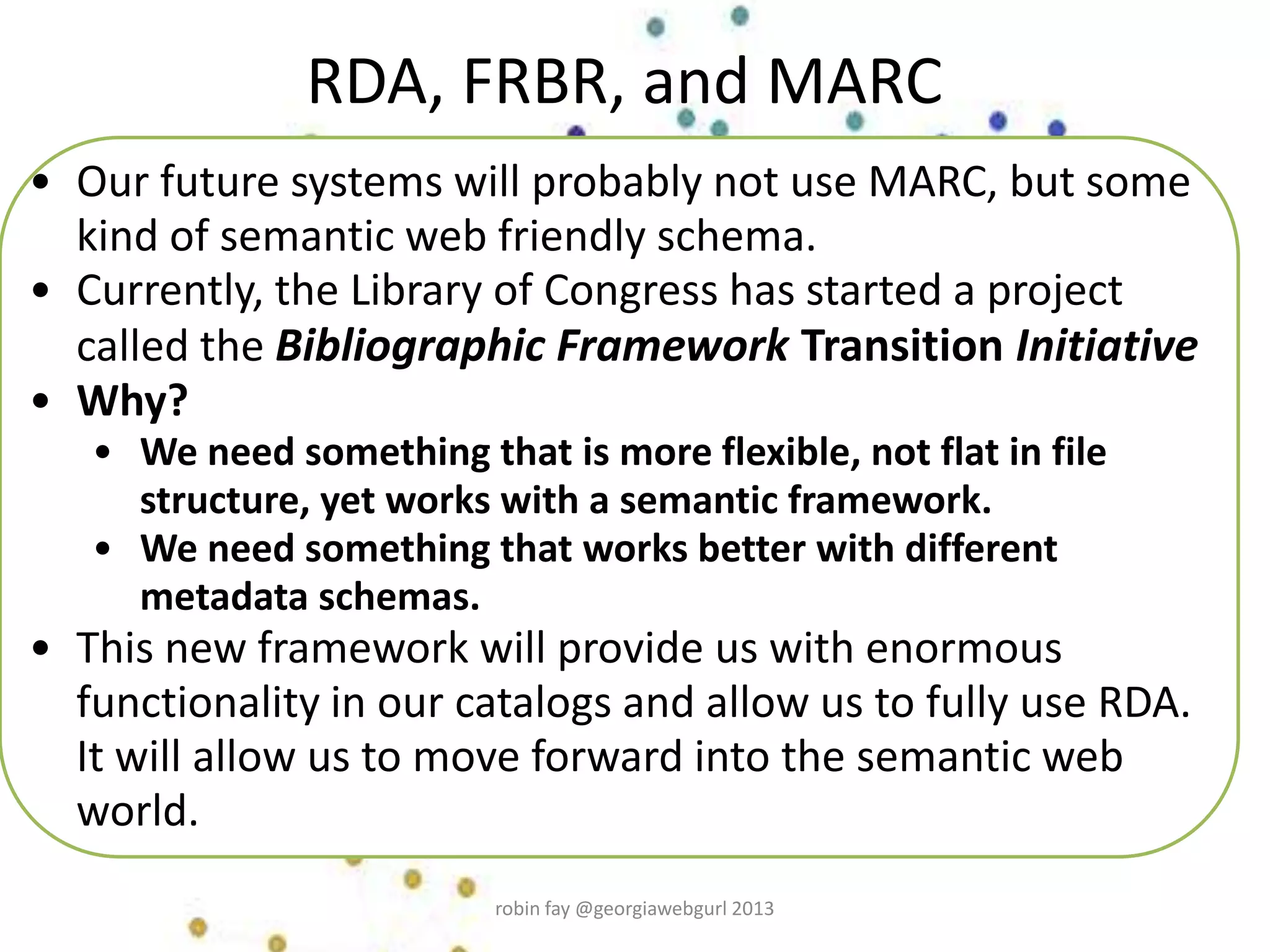 • Our future systems will probably not use MARC, but some
kind of semantic web friendly schema.
• Currently, the Library of Congress has started a project
called the Bibliographic Framework Transition Initiative
• Why?
• We need something that is more flexible, not flat in file
structure, yet works with a semantic framework.
• We need something that works better with different
metadata schemas.
• This new framework will provide us with enormous
functionality in our catalogs and allow us to fully use RDA.
It will allow us to move forward into the semantic web
world.
RDA, FRBR, and MARC
robin fay @georgiawebgurl 2013
 