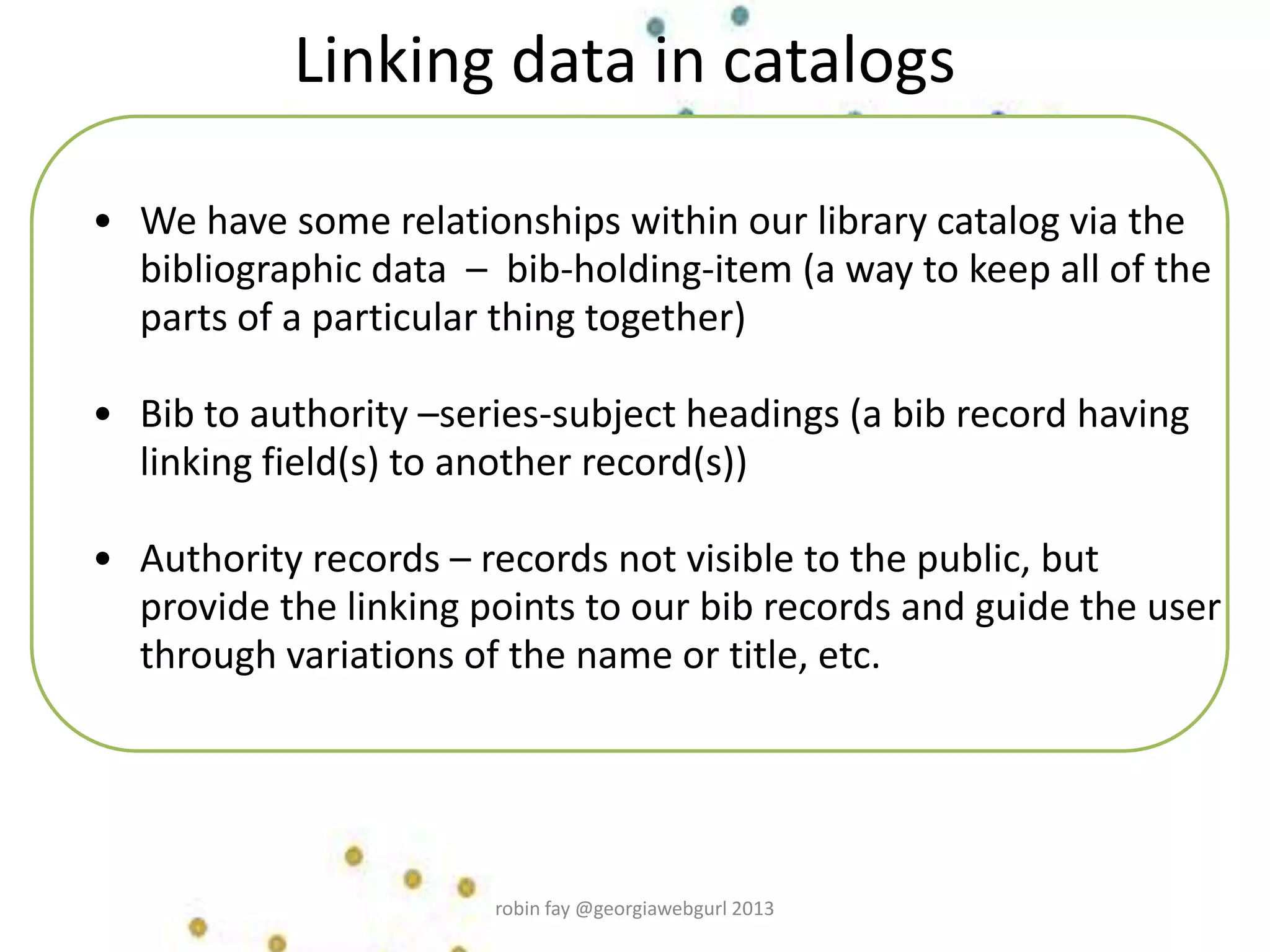 • We have some relationships within our library catalog via the
bibliographic data – bib-holding-item (a way to keep all of the
parts of a particular thing together)
• Bib to authority –series-subject headings (a bib record having
linking field(s) to another record(s))
• Authority records – records not visible to the public, but
provide the linking points to our bib records and guide the user
through variations of the name or title, etc.
Linking data in catalogs
robin fay @georgiawebgurl 2013
 