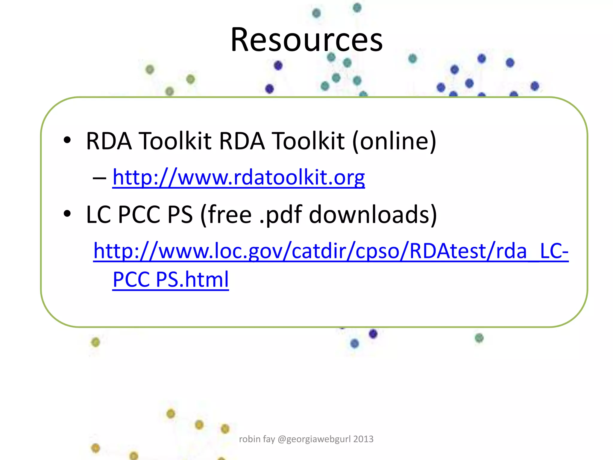 Resources
• RDA Toolkit RDA Toolkit (online)
– http://www.rdatoolkit.org
• LC PCC PS (free .pdf downloads)
http://www.loc.gov/catdir/cpso/RDAtest/rda_LC-
PCC PS.html
robin fay @georgiawebgurl 2013
 