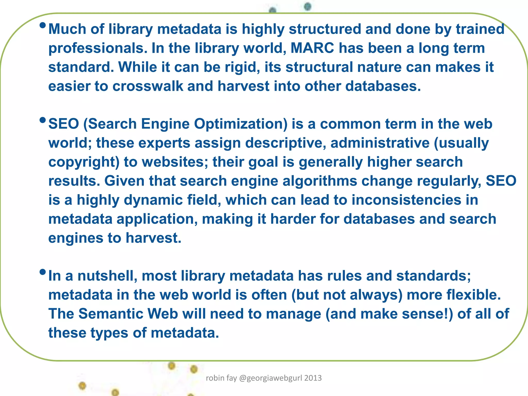 •Much of library metadata is highly structured and done by trained
professionals. In the library world, MARC has been a long term
standard. While it can be rigid, its structural nature can makes it
easier to crosswalk and harvest into other databases.
•SEO (Search Engine Optimization) is a common term in the web
world; these experts assign descriptive, administrative (usually
copyright) to websites; their goal is generally higher search
results. Given that search engine algorithms change regularly, SEO
is a highly dynamic field, which can lead to inconsistencies in
metadata application, making it harder for databases and search
engines to harvest.
•In a nutshell, most library metadata has rules and standards;
metadata in the web world is often (but not always) more flexible.
The Semantic Web will need to manage (and make sense!) of all of
these types of metadata.
robin fay @georgiawebgurl 2013
 