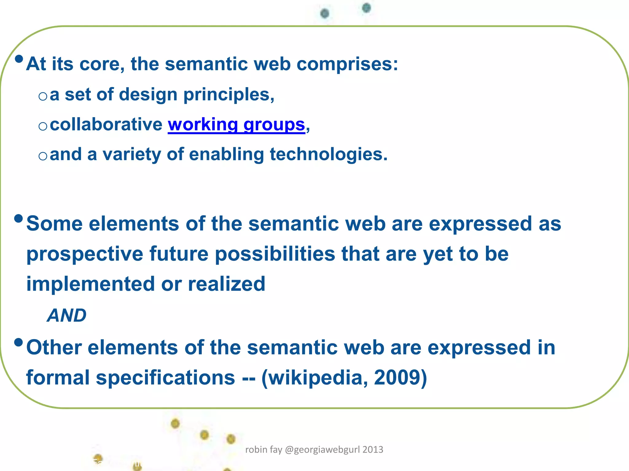 •At its core, the semantic web comprises:
oa set of design principles,
ocollaborative working groups,
oand a variety of enabling technologies.
•Some elements of the semantic web are expressed as
prospective future possibilities that are yet to be
implemented or realized
AND
•Other elements of the semantic web are expressed in
formal specifications -- (wikipedia, 2009)
Robin Fay, robinfay.net 2009/10
robin fay @georgiawebgurl 2013
 