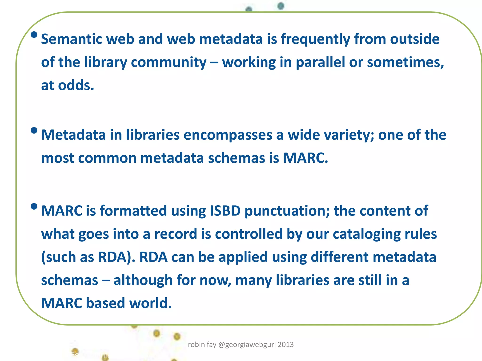Robin Fay, robinfay.net 2009/10
•Semantic web and web metadata is frequently from outside
of the library community – working in parallel or sometimes,
at odds.
•Metadata in libraries encompasses a wide variety; one of the
most common metadata schemas is MARC.
•MARC is formatted using ISBD punctuation; the content of
what goes into a record is controlled by our cataloging rules
(such as RDA). RDA can be applied using different metadata
schemas – although for now, many libraries are still in a
MARC based world.
robin fay @georgiawebgurl 2013
 