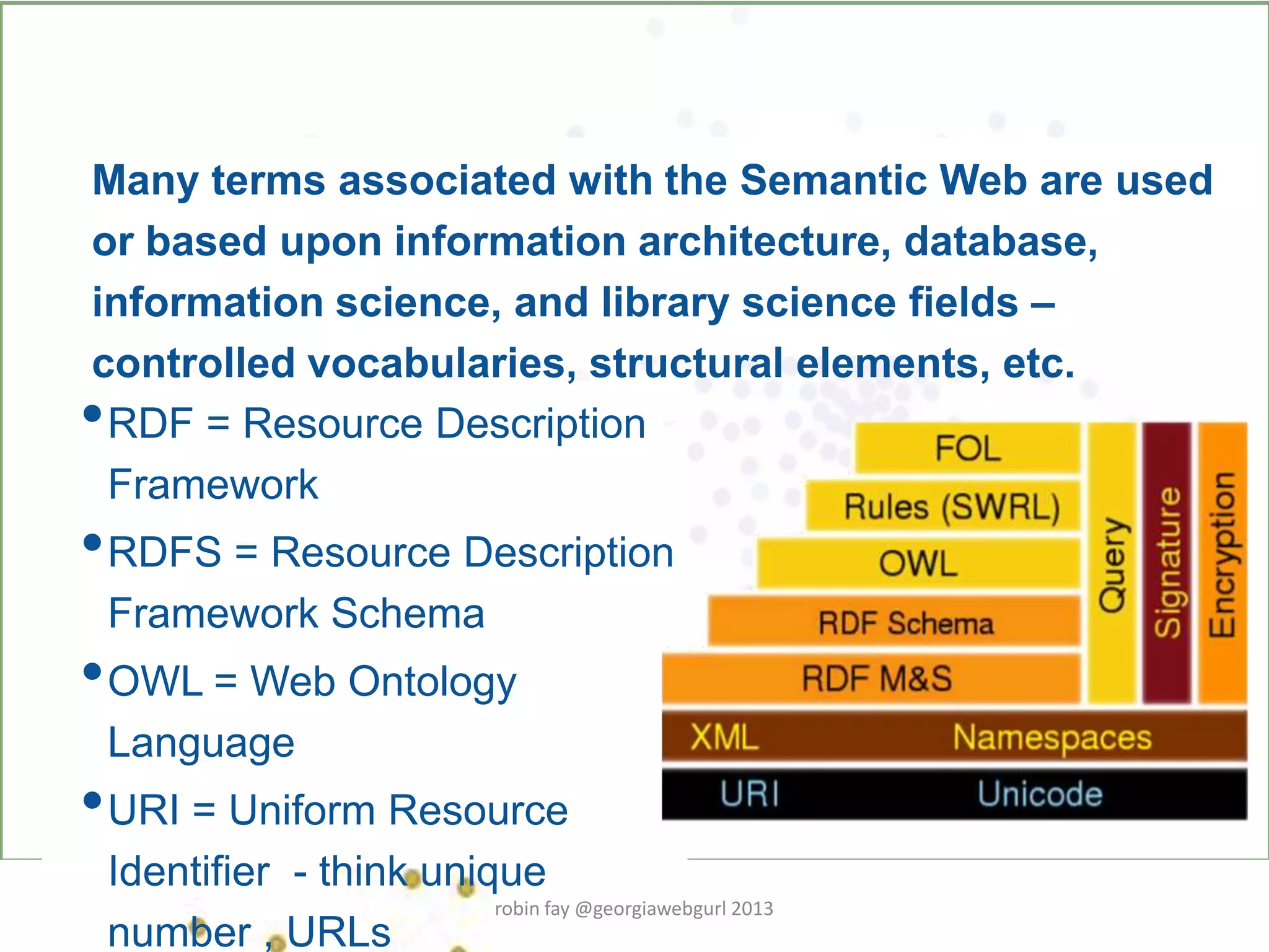 •RDF = Resource Description
Framework
•RDFS = Resource Description
Framework Schema
•OWL = Web Ontology
Language
•URI = Uniform Resource
Identifier - think unique
number , URLs
Many terms associated with the Semantic Web are used
or based upon information architecture, database,
information science, and library science fields –
controlled vocabularies, structural elements, etc.
robin fay @georgiawebgurl 2013
 