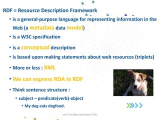 RDF = Resource Description Framework
• is a general-purpose language for representing information in the
Web (a metadata data model)
• is a W3C specification
• is a conceptual description
• is based upon making statements about web resources (triplets)
• More or less : XML
• We can express RDA in RDF
• Think sentence structure :
• subject – predicate(verb)-object
• My dog eats dogfood.
robin fay @georgiawebgurl 2013
 