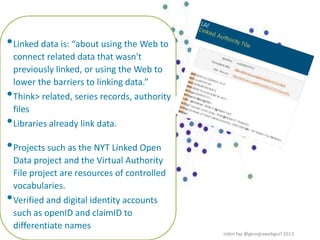 •Linked data is: “about using the Web to
connect related data that wasn't
previously linked, or using the Web to
lower the barriers to linking data.”
•Think> related, series records, authority
files
•Libraries already link data.
•Projects such as the NYT Linked Open
Data project and the Virtual Authority
File project are resources of controlled
vocabularies.
•Verified and digital identity accounts
such as openID and claimID to
differentiate names
robin fay @georgiawebgurl 2013
 