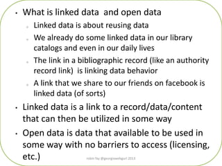 • What is linked data and open data
o Linked data is about reusing data
o We already do some linked data in our library
catalogs and even in our daily lives
o The link in a bibliographic record (like an authority
record link) is linking data behavior
o A link that we share to our friends on facebook is
linked data (of sorts)
• Linked data is a link to a record/data/content
that can then be utilized in some way
• Open data is data that available to be used in
some way with no barriers to access (licensing,
etc.) robin fay @georgiawebgurl 2013
 