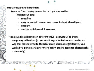 Basic principles of linked data
It keeps us from having to re-enter or copy information
– Making our data:
• reusable
• easy to correct (correct one record instead of multiples)
• efficient
• and potentially useful to others
It can build relationships in different ways - allowing us to create
temporary collections (a user could organize their search results in a
way that makes sense to them) or more permanent (collocating ALL
works by a particular author more easily; pulling together photographs
more easily)
robin fay @georgiawebgurl 2013
 