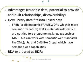 • Advantages (reusable data, potential to provide
and built relationships, discoverability)
• How library data fits into linked data
o FRBR ( a bibliographic FRAMEWORK which is more
semantic by nature) RDA ( metadata rules which
are not tied to a programming language such as
MARC but can work with semantic web standards
like XML); IRs, and CMS like Drupal which have
semantic web capabilities
• RDA expressed as RDFa
robin fay @georgiawebgurl 2013
 