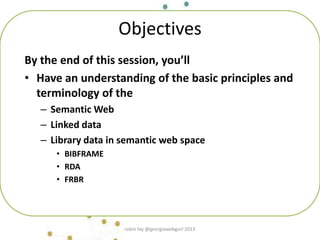 Objectives
By the end of this session, you’ll
• Have an understanding of the basic principles and
terminology of the
– Semantic Web
– Linked data
– Library data in semantic web space
• BIBFRAME
• RDA
• FRBR
robin fay @georgiawebgurl 2013
 