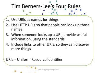 Tim Berners-Lee’s Four Rules
1. Use URIs as names for things
2. Use HTTP URIs so that people can look up those
names
3. When someone looks up a URI, provide useful
information, using the standards
4. Include links to other URIs, so they can discover
more things
URIs = Uniform Resource Identifier
robin fay @georgiawebgurl 2013
 