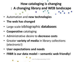 How cataloging is changing
: A changing library and WEB landscape
• Automation and new technologies
• The web has changed
• Large scale bibliographic databases
• Cooperative cataloging
• Administrative desire to decrease costs
• Greater variety of media in library collections
(electronic!)
• User expectations and needs
• FRBR is our data model – semantic web friendly!
robin fay @georgiawebgurl 2013
 