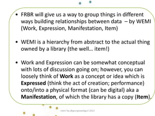 • FRBR will give us a way to group things in different
ways building relationships between data – by WEMI
(Work, Expression, Manifestation, Item)
• WEMI is a hierarchy from abstract to the actual thing
owned by a library (the well… item!)
• Work and Expression can be somewhat conceptual
with lots of discussion going on; however, you can
loosely think of Work as a concept or idea which is
Expressed (think the act of creation; performance)
onto/into a physical format (can be digital) aka a
Manifestation, of which the library has a copy (Item).
robin fay @georgiawebgurl 2013
 