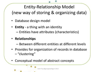 Entity-Relationship Model
(new way of storing & organizing data)
• Database design model
• Entity - a thing with an identity
– Entities have attributes (characteristics)
• Relationships
– Between different entities at different levels
• Provides for organization of records in database
– “clustering”
• Conceptual model of abstract concepts
robin fay @georgiawebgurl 2013
 