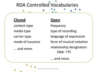 RDA Controlled Vocabularies
Closed
content type
media type
carrier type
mode of issuance
... and more.
Open
frequency
type of recording
language of expression
form of musical notation
relationship designators
(app. I-K)
... and more.
robin fay @georgiawebgurl 2013
 