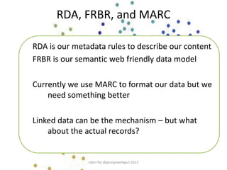RDA, FRBR, and MARC
RDA is our metadata rules to describe our content
FRBR is our semantic web friendly data model
Currently we use MARC to format our data but we
need something better
Linked data can be the mechanism – but what
about the actual records?
robin fay @georgiawebgurl 2013
 