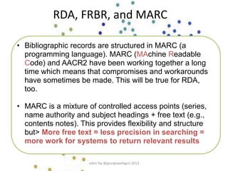 RDA, FRBR, and MARC
• Bibliographic records are structured in MARC (a
programming language). MARC (MAchine Readable
Code) and AACR2 have been working together a long
time which means that compromises and workarounds
have sometimes be made. This will be true for RDA,
too.
• MARC is a mixture of controlled access points (series,
name authority and subject headings + free text (e.g.,
contents notes). This provides flexibility and structure
but> More free text = less precision in searching =
more work for systems to return relevant results
robin fay @georgiawebgurl 2013
 