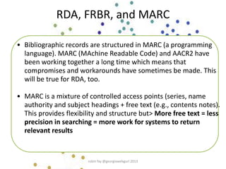 RDA, FRBR, and MARC
• Bibliographic records are structured in MARC (a programming
language). MARC (MAchine Readable Code) and AACR2 have
been working together a long time which means that
compromises and workarounds have sometimes be made. This
will be true for RDA, too.
• MARC is a mixture of controlled access points (series, name
authority and subject headings + free text (e.g., contents notes).
This provides flexibility and structure but> More free text = less
precision in searching = more work for systems to return
relevant results
robin fay @georgiawebgurl 2013
 