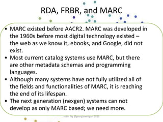 • MARC existed before AACR2. MARC was developed in
the 1960s before most digital technology existed –
the web as we know it, ebooks, and Google, did not
exist.
• Most current catalog systems use MARC, but there
are other metadata schemas and programming
languages.
• Although many systems have not fully utilized all of
the fields and functionalities of MARC, it is reaching
the end of its lifespan.
• The next generation (nexgen) systems can not
develop as only MARC based; we need more.
RDA, FRBR, and MARC
robin fay @georgiawebgurl 2013
 