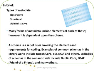 In brief:
Types of metadata:
Descriptive
Structural
Administrative
• Many forms of metadata include elements of each of these;
however it is dependent upon the schema.
• A schema is a set of rules covering the elements and
requirements for coding. Examples of common schemas in the
library world include Dublin Core, TEI, EAD, and others. Examples
of schemas in the semantic web include Dublin Core, FOAF
(Friend of a Friend), and many others.
robin fay @georgiawebgurl 2013
 
