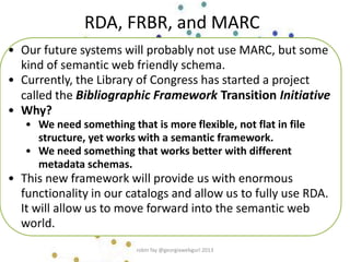 • Our future systems will probably not use MARC, but some
kind of semantic web friendly schema.
• Currently, the Library of Congress has started a project
called the Bibliographic Framework Transition Initiative
• Why?
• We need something that is more flexible, not flat in file
structure, yet works with a semantic framework.
• We need something that works better with different
metadata schemas.
• This new framework will provide us with enormous
functionality in our catalogs and allow us to fully use RDA.
It will allow us to move forward into the semantic web
world.
RDA, FRBR, and MARC
robin fay @georgiawebgurl 2013
 