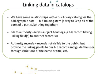 • We have some relationships within our library catalog via the
bibliographic data – bib-holding-item (a way to keep all of the
parts of a particular thing together)
• Bib to authority –series-subject headings (a bib record having
linking field(s) to another record(s))
• Authority records – records not visible to the public, but
provide the linking points to our bib records and guide the user
through variations of the name or title, etc.
Linking data in catalogs
robin fay @georgiawebgurl 2013
 