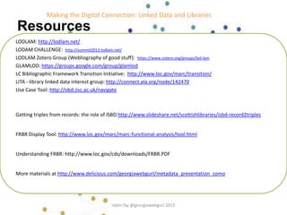 Resources
LODLAM: http://lodlam.net/
LODAM CHALLENGE: http://summit2013.lodlam.net/
LODLAM Zotero Group (Webliography of good stuff): https://www.zotero.org/groups/lod-lam
GLAMLOD: https://groups.google.com/group/glamlod
LC Bibliographic Framework Transition Initiative: http://www.loc.gov/marc/transition/
LITA - library linked data interest group: http://connect.ala.org/node/142470
Use Case Tool: http://obd.jisc.ac.uk/navigate
Getting triples from records: the role of ISBD http://www.slideshare.net/scottishlibraries/isbd-record2triples
FRBR Display Tool: http://www.loc.gov/marc/marc-functional-analysis/tool.html
Understanding FRBR: http://www.loc.gov/cds/downloads/FRBR.PDF
More materials at http://www.delicious.com/georgiawebgurl/metadata_presentation_como
Making the Digital Connection: Linked Data and Libraries
robin fay @georgiawebgurl 2013
 