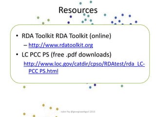Resources
• RDA Toolkit RDA Toolkit (online)
– http://www.rdatoolkit.org
• LC PCC PS (free .pdf downloads)
http://www.loc.gov/catdir/cpso/RDAtest/rda_LC-
PCC PS.html
robin fay @georgiawebgurl 2013
 