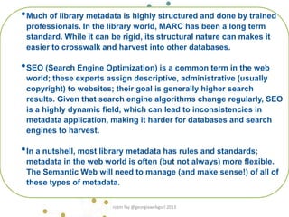 •Much of library metadata is highly structured and done by trained
professionals. In the library world, MARC has been a long term
standard. While it can be rigid, its structural nature can makes it
easier to crosswalk and harvest into other databases.
•SEO (Search Engine Optimization) is a common term in the web
world; these experts assign descriptive, administrative (usually
copyright) to websites; their goal is generally higher search
results. Given that search engine algorithms change regularly, SEO
is a highly dynamic field, which can lead to inconsistencies in
metadata application, making it harder for databases and search
engines to harvest.
•In a nutshell, most library metadata has rules and standards;
metadata in the web world is often (but not always) more flexible.
The Semantic Web will need to manage (and make sense!) of all of
these types of metadata.
robin fay @georgiawebgurl 2013
 
