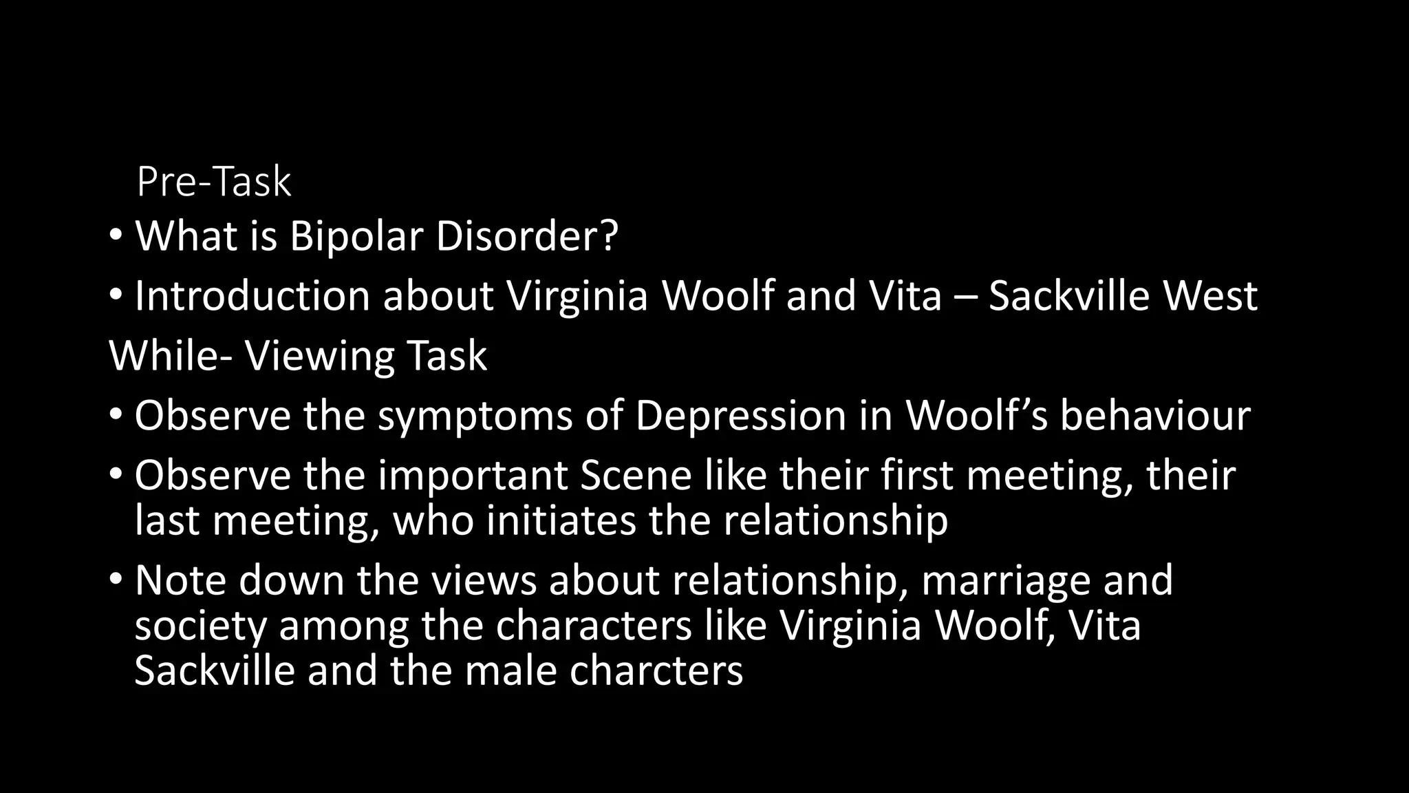 Pre-Task
• What is Bipolar Disorder?
• Introduction about Virginia Woolf and Vita – Sackville West
While- Viewing Task
• Observe the symptoms of Depression in Woolf’s behaviour
• Observe the important Scene like their first meeting, their
last meeting, who initiates the relationship
• Note down the views about relationship, marriage and
society among the characters like Virginia Woolf, Vita
Sackville and the male charcters
 