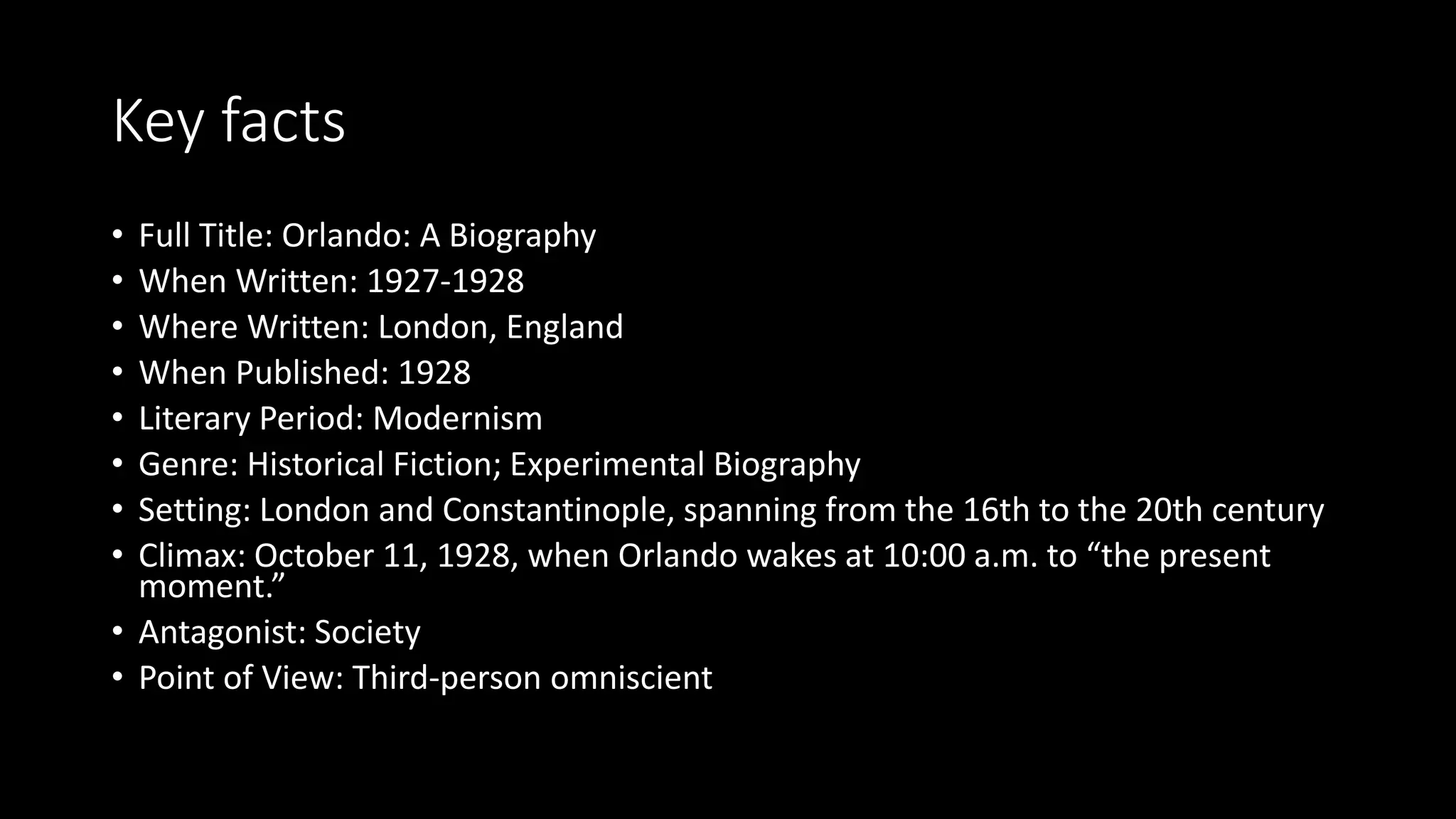 Key facts
• Full Title: Orlando: A Biography
• When Written: 1927-1928
• Where Written: London, England
• When Published: 1928
• Literary Period: Modernism
• Genre: Historical Fiction; Experimental Biography
• Setting: London and Constantinople, spanning from the 16th to the 20th century
• Climax: October 11, 1928, when Orlando wakes at 10:00 a.m. to “the present
moment.”
• Antagonist: Society
• Point of View: Third-person omniscient
 