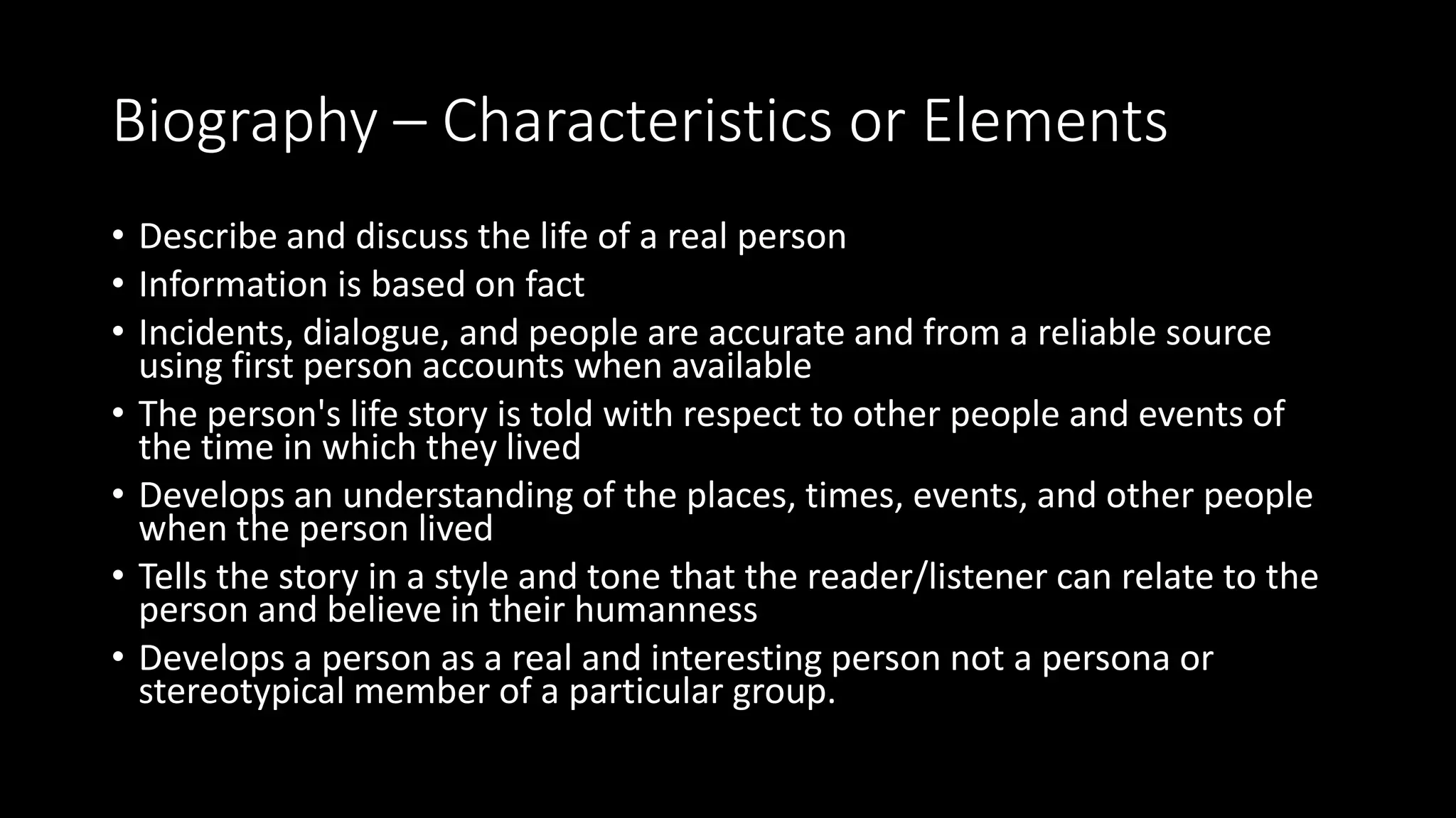 Biography – Characteristics or Elements
• Describe and discuss the life of a real person
• Information is based on fact
• Incidents, dialogue, and people are accurate and from a reliable source
using first person accounts when available
• The person's life story is told with respect to other people and events of
the time in which they lived
• Develops an understanding of the places, times, events, and other people
when the person lived
• Tells the story in a style and tone that the reader/listener can relate to the
person and believe in their humanness
• Develops a person as a real and interesting person not a persona or
stereotypical member of a particular group.
 