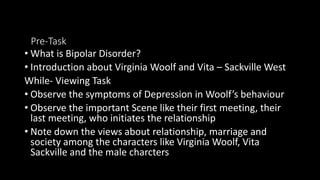 Pre-Task
• What is Bipolar Disorder?
• Introduction about Virginia Woolf and Vita – Sackville West
While- Viewing Task
• Observe the symptoms of Depression in Woolf’s behaviour
• Observe the important Scene like their first meeting, their
last meeting, who initiates the relationship
• Note down the views about relationship, marriage and
society among the characters like Virginia Woolf, Vita
Sackville and the male charcters
 