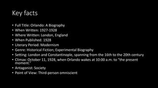 Key facts
• Full Title: Orlando: A Biography
• When Written: 1927-1928
• Where Written: London, England
• When Published: 1928
• Literary Period: Modernism
• Genre: Historical Fiction; Experimental Biography
• Setting: London and Constantinople, spanning from the 16th to the 20th century
• Climax: October 11, 1928, when Orlando wakes at 10:00 a.m. to “the present
moment.”
• Antagonist: Society
• Point of View: Third-person omniscient
 