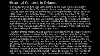 Historical Context in Orlando
• In Orlando, Orlando first sees Sasha skating on the River Thames during the
festival of the Great Frost. Throughout history, there have been several Great
Frosts to settle over England and Europe, including the Great Frosts of 1683 and
1708; however, it is likely that Woolf is referring to the Great Frost of 1608, in
which the very first frost fair was held in London. During December of 1607, a
massive cold spell settled over Great Britain, Europe, and Iceland. Temperatures
plummeted, killing people and livestock, and the River Thames froze completely
over. The coast of the North Sea froze as well, and all shipping and trading halted
for over three months. Just as Woolf describes, ships were frozen in the harbor
and giant icebergs floated out to the open water.
• Frost fairs offered merchants and businesses an opportunity to recuperate some
of their lost revenue on account of the cold, and Londoners took to the frozen
surface of the Thames River for sledding, ice skating, and carnival games. Frost
fairs typically lasted only a few days but did not start to shut down until the ice
began to melt, often trapping people and attractions out on the melting river. The
ice usually melted rapidly, often in less than a day’s time, and it led to several
deaths over the centuries. The greatest frost fair is said to have been held during
the Great Frost of 1683, one of the coldest winters on record in England, and the
last frost fair was held during the Great Frost of 1814. After the final frost fair of
1814, the Thames River did not again freeze over until 1963 and has not since.
 