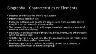 Biography – Characteristics or Elements
• Describe and discuss the life of a real person
• Information is based on fact
• Incidents, dialogue, and people are accurate and from a reliable source
using first person accounts when available
• The person's life story is told with respect to other people and events of
the time in which they lived
• Develops an understanding of the places, times, events, and other people
when the person lived
• Tells the story in a style and tone that the reader/listener can relate to the
person and believe in their humanness
• Develops a person as a real and interesting person not a persona or
stereotypical member of a particular group.
 