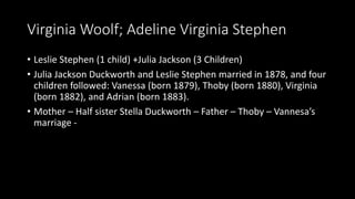 Virginia Woolf; Adeline Virginia Stephen
• Leslie Stephen (1 child) +Julia Jackson (3 Children)
• Julia Jackson Duckworth and Leslie Stephen married in 1878, and four
children followed: Vanessa (born 1879), Thoby (born 1880), Virginia
(born 1882), and Adrian (born 1883).
• Mother – Half sister Stella Duckworth – Father – Thoby – Vannesa’s
marriage -
 
