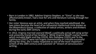 • Born in London in 1882, Adeline Virginia Stephen, or “Ginia” as she was
affectionately known, had a love for arts and literature running through her
family.
• Her sister Vanessa was an artist, and when they reached adulthood, the
two sisters became the heart of an influential intellectual circle known as
the Bloomsbury Group, a collective of radical artists, writers and thinkers
during the early 20th century.
• In 1912, Virginia married Leonard Woolf, a politically active left-wing writer
and university friend of her brother’s. While Virginia Woolf’s earlier novels,
which included Night and Day (1919), Mrs Dalloway (1925) and To the
Lighthouse (1927), were not hugely commercially or critically successful
during her time, she is today respected as one of the most important
writers of the 20th century and a pioneer of “stream of consciousness”
writing.
 