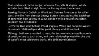 That relationship is the subject of a new film, Vita & Virginia, which
includes lines lifted straight from the literary duo’s love letters.
Starring Elizabeth Debicki as Woolf and Gemma Arterton as Sackville-
West, the film from director Chanya Button is set against the backdrop
of bohemian high society in 1920s London with a host of characters
based on real-life people.
Here’s the true story behind Vita & Virginia, Woolf and Sackville-West’s
passionate relationship and the great literary work it inspired.
Although both were married to men, the two women penned hundreds
of poetic letters to each other, and their relationship would inspire one
of Woolf’s most celebrated works, the 1928 novel Orlando.
 