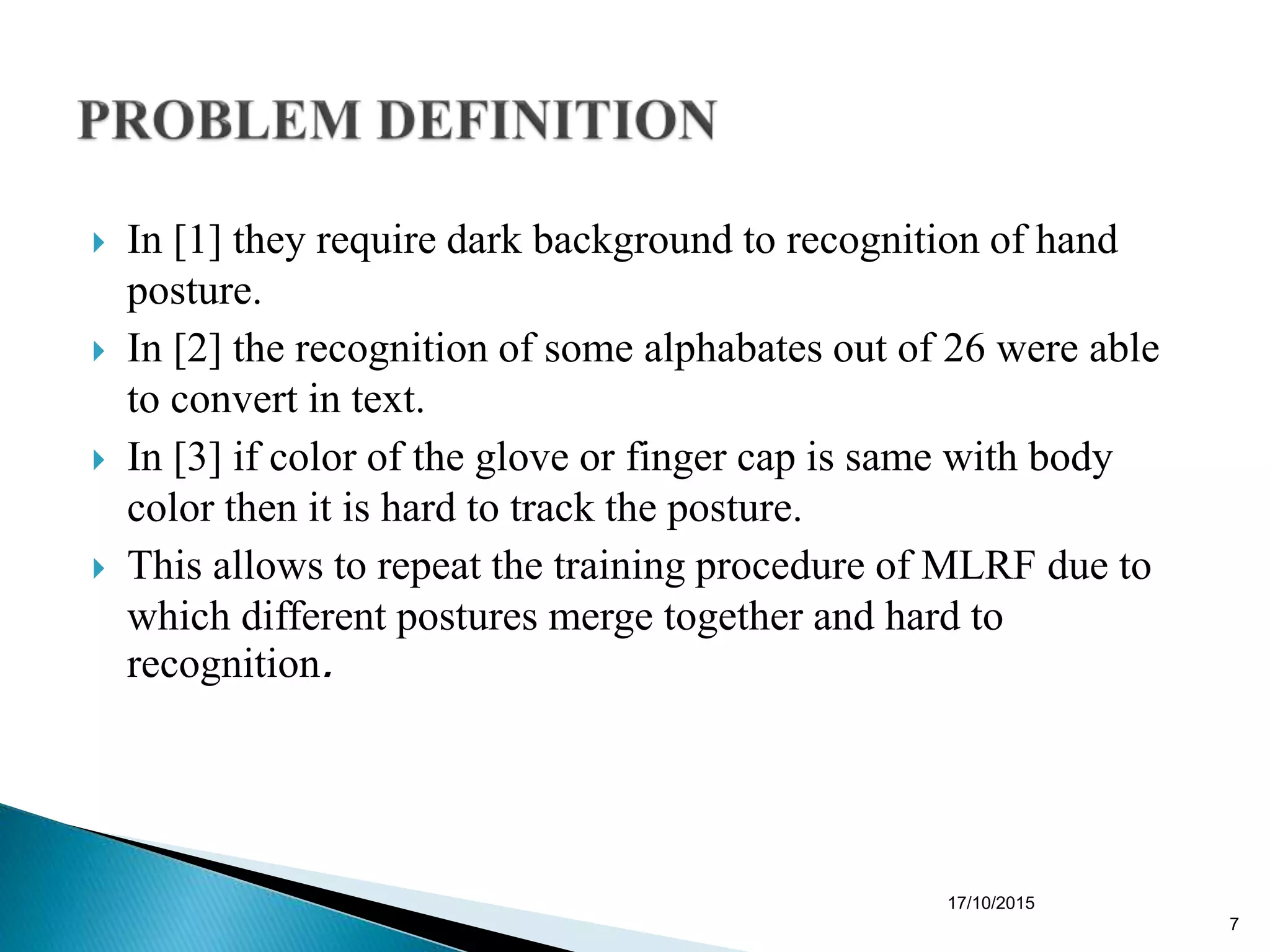  In [1] they require dark background to recognition of hand
posture.
 In [2] the recognition of some alphabates out of 26 were able
to convert in text.
 In [3] if color of the glove or finger cap is same with body
color then it is hard to track the posture.
 This allows to repeat the training procedure of MLRF due to
which different postures merge together and hard to
recognition.
17/10/2015
7
 