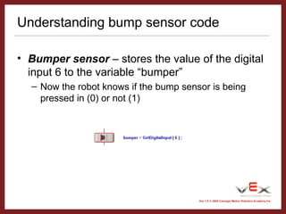 Vex 1.0 © 2005 Carnegie Mellon Robotics Academy Inc.
Understanding bump sensor code
• Bumper sensor – stores the value of the digital
input 6 to the variable “bumper”
– Now the robot knows if the bump sensor is being
pressed in (0) or not (1)
 