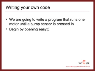 Vex 1.0 © 2005 Carnegie Mellon Robotics Academy Inc.
Writing your own code
• We are going to write a program that runs one
motor until a bump sensor is pressed in
• Begin by opening easyC
 