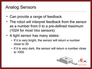 Vex 1.0 © 2005 Carnegie Mellon Robotics Academy Inc.
Analog Sensors
• Can provide a range of feedback
• The robot will interpret feedback from the sensor
as a number from 0 to a pre-defined maximum
(1024 for most Vex sensors)
• A light sensor has many states:
– If it is very bright, the sensor will return a number
close to 30
– If it is very dark, the sensor will return a number close
to 1000
 