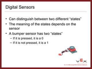 Vex 1.0 © 2005 Carnegie Mellon Robotics Academy Inc.
Digital Sensors
• Can distinguish between two different “states”
• The meaning of the states depends on the
sensor
• A bumper sensor has two “states”
– If it is pressed, it is a 0
– If it is not pressed, it is a 1
 