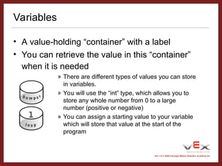 Vex 1.0 © 2005 Carnegie Mellon Robotics Academy Inc.
Variables
• A value-holding “container” with a label
• You can retrieve the value in this “container”
when it is needed
» There are different types of values you can store
in variables.
» You will use the “int” type, which allows you to
store any whole number from 0 to a large
number (positive or negative)
» You can assign a starting value to your variable
which will store that value at the start of the
program
 