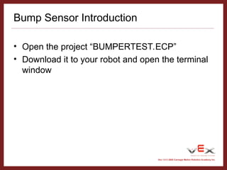 Vex 1.0 © 2005 Carnegie Mellon Robotics Academy Inc.
Bump Sensor Introduction
• Open the project “BUMPERTEST.ECP”
• Download it to your robot and open the terminal
window
 